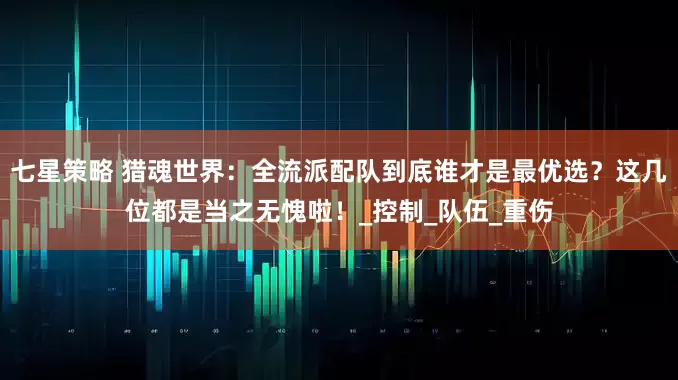 七星策略 猎魂世界：全流派配队到底谁才是最优选？这几位都是当之无愧啦！_控制_队伍_重伤