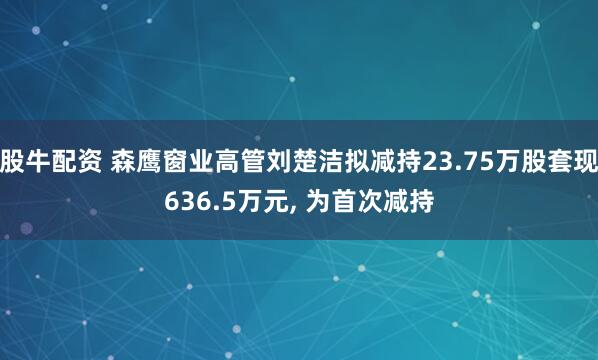 股牛配资 森鹰窗业高管刘楚洁拟减持23.75万股套现636.5万元, 为首次减持