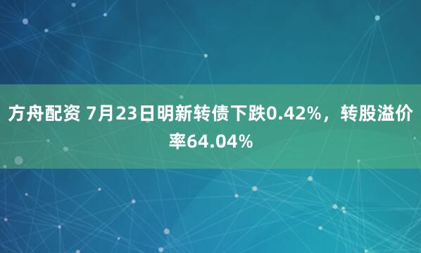 方舟配资 7月23日明新转债下跌0.42%，转股溢价率64.04%