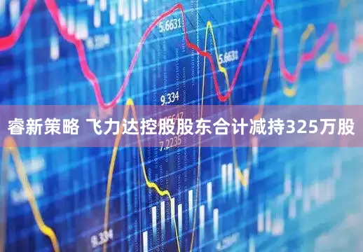 睿新策略 飞力达控股股东合计减持325万股