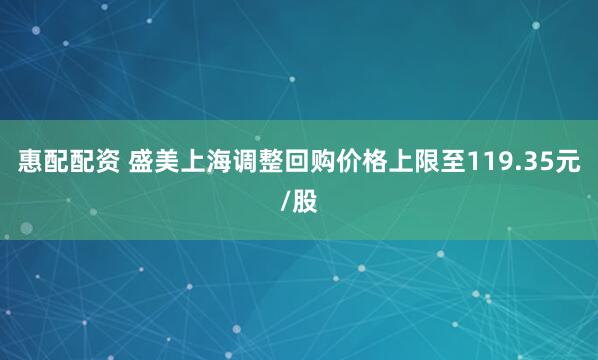 惠配配资 盛美上海调整回购价格上限至119.35元/股