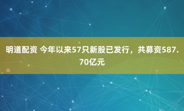 明道配资 今年以来57只新股已发行，共募资587.70亿元