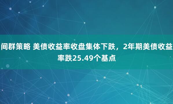 间群策略 美债收益率收盘集体下跌，2年期美债收益率跌25.49个基点