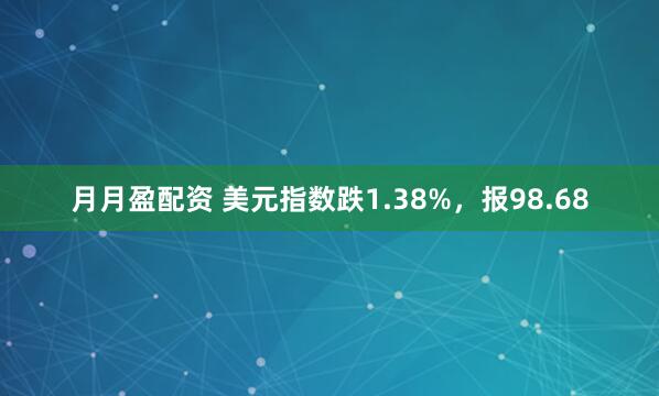 月月盈配资 美元指数跌1.38%，报98.68