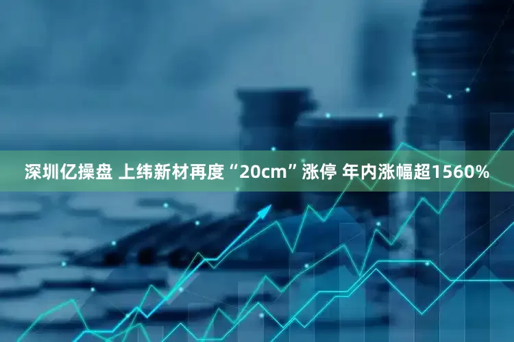 深圳亿操盘 上纬新材再度“20cm”涨停 年内涨幅超1560%