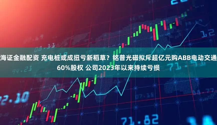 海证金融配资 充电桩或成扭亏新稻草？铭普光磁拟斥超亿元购ABB电动交通60%股权 公司2023年以来持续亏损