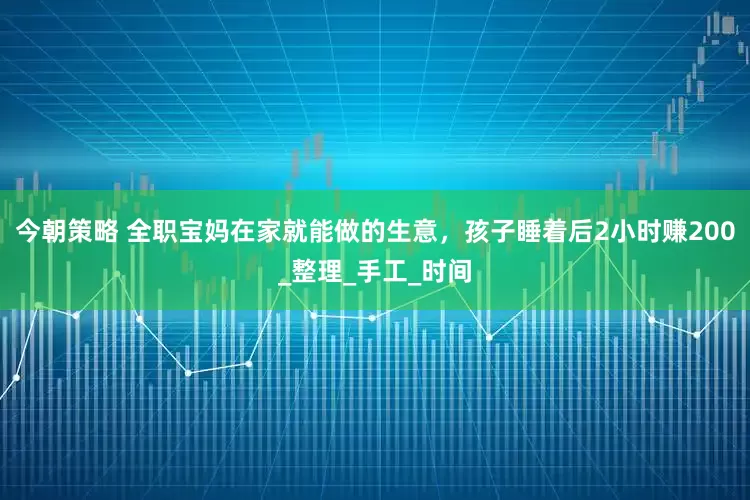 今朝策略 全职宝妈在家就能做的生意，孩子睡着后2小时赚200_整理_手工_时间