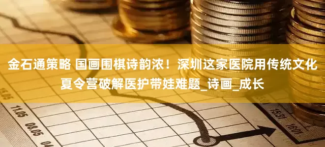 金石通策略 国画围棋诗韵浓！深圳这家医院用传统文化夏令营破解医护带娃难题_诗画_成长