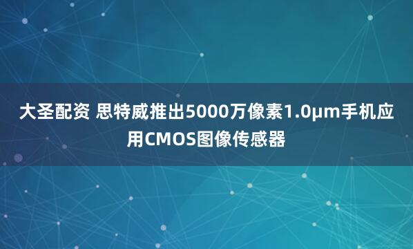 大圣配资 思特威推出5000万像素1.0μm手机应用CMOS图像传感器