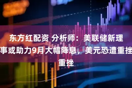 东方红配资 分析师：美联储新理事或助力9月大幅降息，美元恐遭重挫
