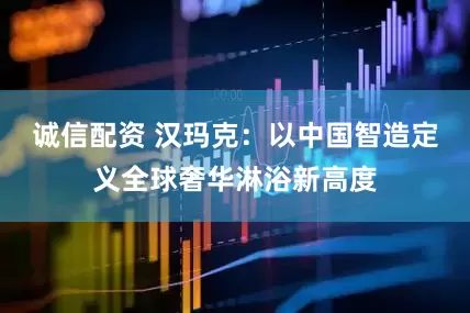 诚信配资 汉玛克：以中国智造定义全球奢华淋浴新高度