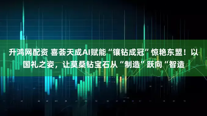 升鸿网配资 喜荟天成AI赋能“镶钻成冠”惊艳东盟！以国礼之姿，让莫桑钻宝石从“制造”跃向“智造
