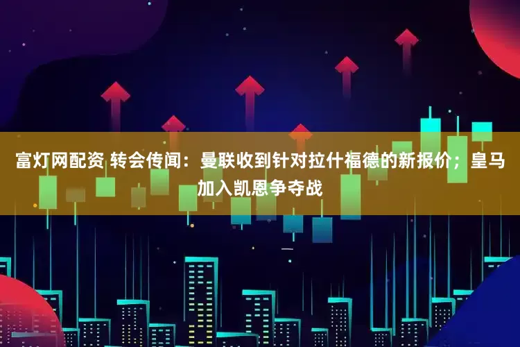 富灯网配资 转会传闻：曼联收到针对拉什福德的新报价；皇马加入凯恩争夺战