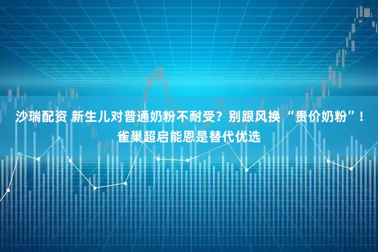沙瑞配资 新生儿对普通奶粉不耐受？别跟风换 “贵价奶粉”！雀巢超启能恩是替代优选