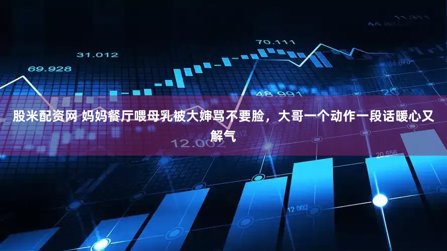 股米配资网 妈妈餐厅喂母乳被大婶骂不要脸，大哥一个动作一段话暖心又解气