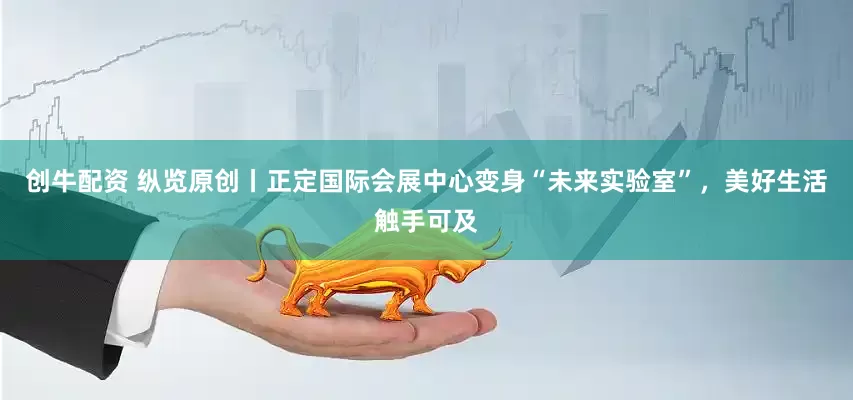 创牛配资 纵览原创丨正定国际会展中心变身“未来实验室”，美好生活触手可及