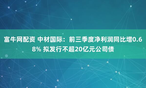 富牛网配资 中材国际：前三季度净利润同比增0.68% 拟发行不超20亿元公司债