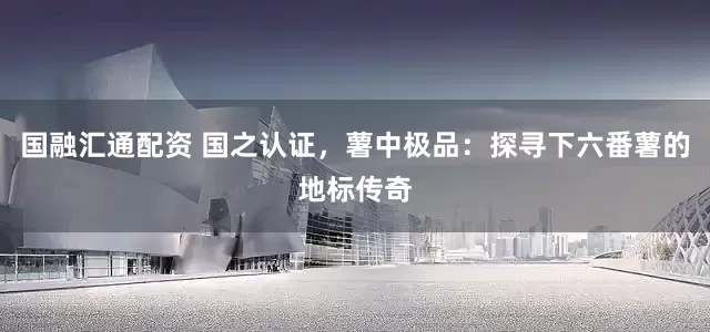 国融汇通配资 国之认证,薯中极品:探寻下六番薯的地标传奇