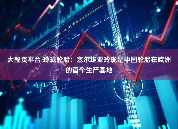 大配资平台 玲珑轮胎：塞尔维亚玲珑是中国轮胎在欧洲的首个生产基地