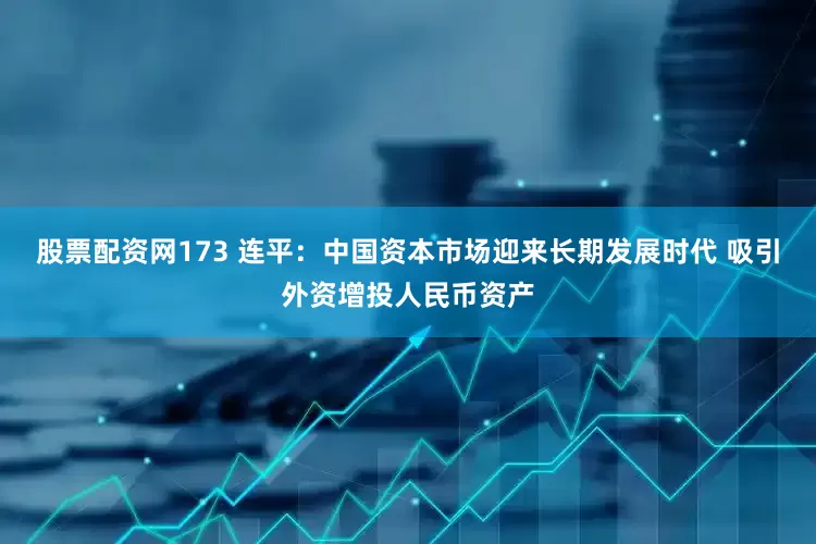 股票配资网173 连平：中国资本市场迎来长期发展时代 吸引外资增投人民币资产
