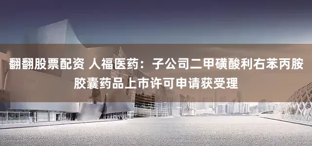 翻翻股票配资 人福医药：子公司二甲磺酸利右苯丙胺胶囊药品上市许可申请获受理