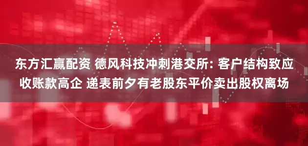 东方汇赢配资 德风科技冲刺港交所: 客户结构致应收账款高企 递表前夕有老股东平价卖出股权离场