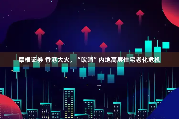 摩根证券 香港大火，“吹哨”内地高层住宅老化危机