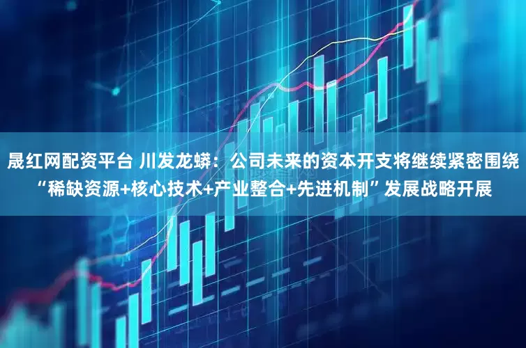 晟红网配资平台 川发龙蟒：公司未来的资本开支将继续紧密围绕“稀缺资源+核心技术+产业整合+先进机制”发展战略开展