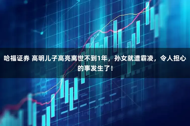 哈福证券 高明儿子高亮离世不到1年,孙女就遭霸凌,令人担心的事发生了!