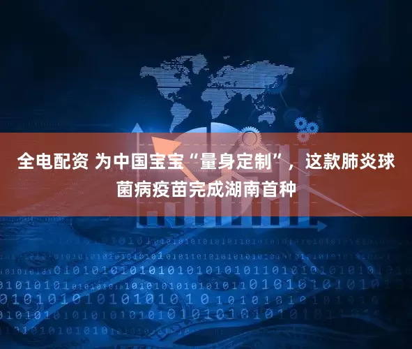 全电配资 为中国宝宝“量身定制”，这款肺炎球菌病疫苗完成湖南首种