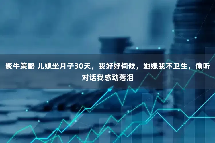 聚牛策略 儿媳坐月子30天，我好好伺候，她嫌我不卫生，偷听对话我感动落泪