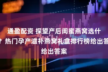 通盈配资 探望产后闺蜜燕窝选什么？热门孕产滋补燕窝礼盒排行榜给出答案