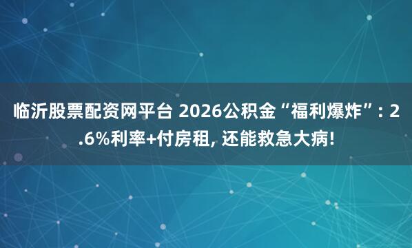 临沂股票配资网平台 2026公积金“福利爆炸”: 2.6%利率+付房租, 还能救急大病!