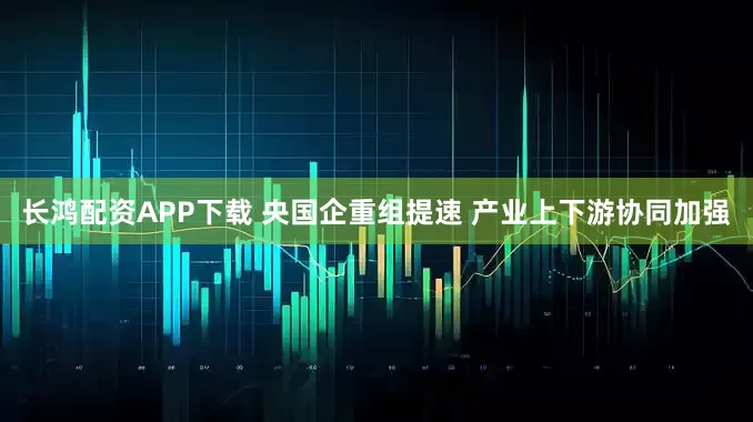 长鸿配资APP下载 央国企重组提速 产业上下游协同加强
