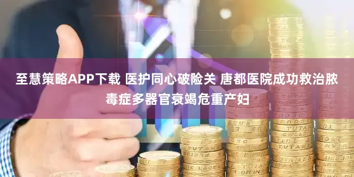 至慧策略APP下载 医护同心破险关 唐都医院成功救治脓毒症多器官衰竭危重产妇