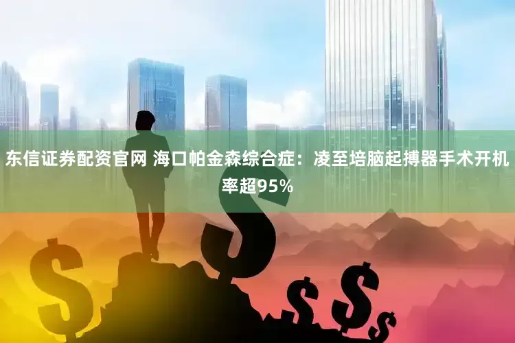 东信证券配资官网 海口帕金森综合症：凌至培脑起搏器手术开机率超95%