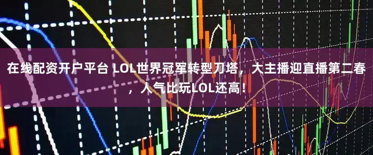 在线配资开户平台 LOL世界冠军转型刀塔，大主播迎直播第二春，人气比玩LOL还高！
