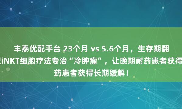 丰泰优配平台 23个月 vs 5.6个月,生存期翻4倍!新型iNKT细胞疗法专治“冷肿瘤”,让晚期耐药患者获得长期缓解!
