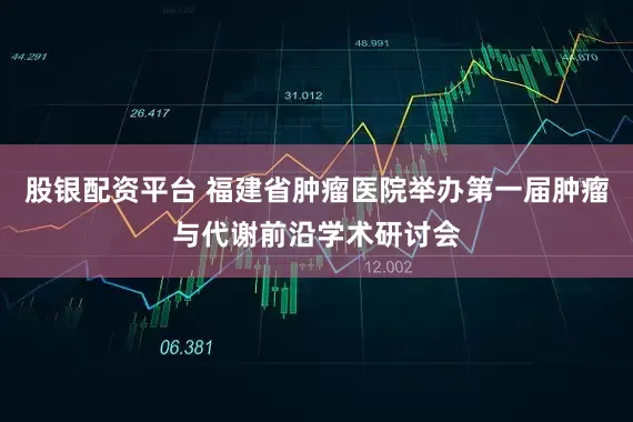 股银配资平台 福建省肿瘤医院举办第一届肿瘤与代谢前沿学术研讨会