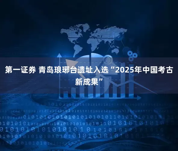 第一证券 青岛琅琊台遗址入选“2025年中国考古新成果”