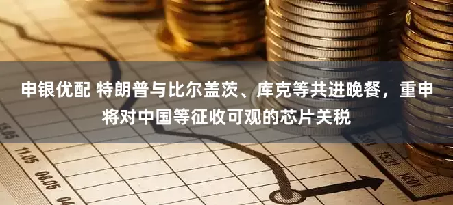 申银优配 特朗普与比尔盖茨、库克等共进晚餐，重申将对中国等征收可观的芯片关税