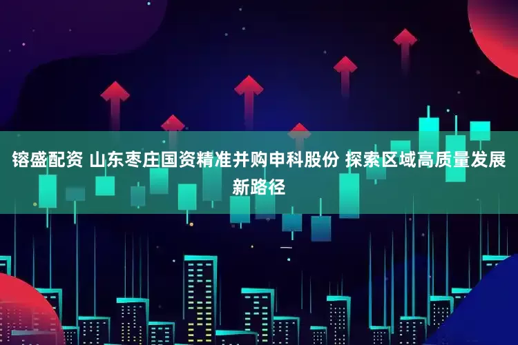 镕盛配资 山东枣庄国资精准并购申科股份 探索区域高质量发展新路径