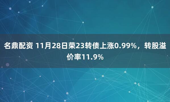 名鼎配资 11月28日荣23转债上涨0.99%，转股溢价率11.9%